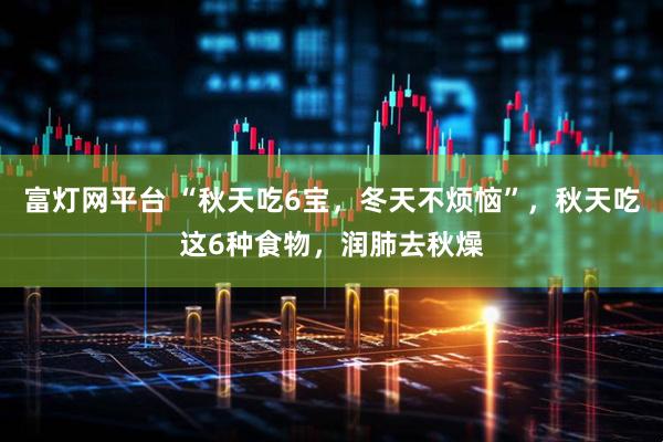富灯网平台 “秋天吃6宝，冬天不烦恼”，秋天吃这6种食物，润肺去秋燥