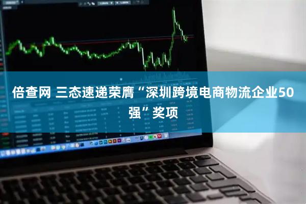 倍查网 三态速递荣膺“深圳跨境电商物流企业50强”奖项