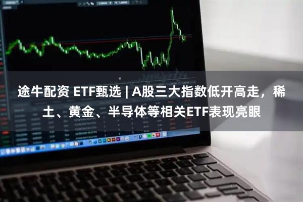 途牛配资 ETF甄选 | A股三大指数低开高走，稀土、黄金、半导体等相关ETF表现亮眼