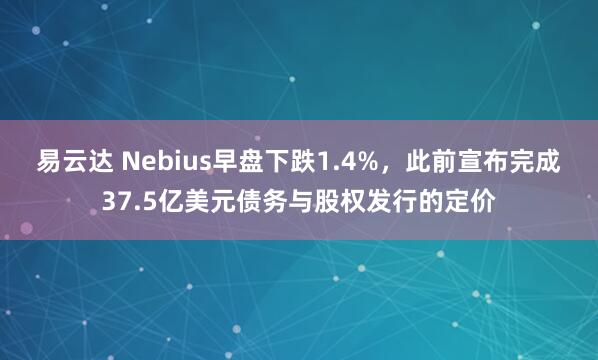 易云达 Nebius早盘下跌1.4%，此前宣布完成37.5亿美元债务与股权发行的定价